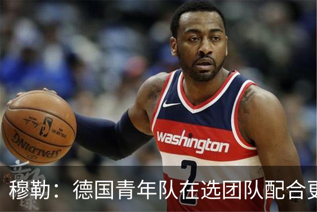 穆勒：德国青年队在选团队配合更好的球员，而不是让潜力球员上场