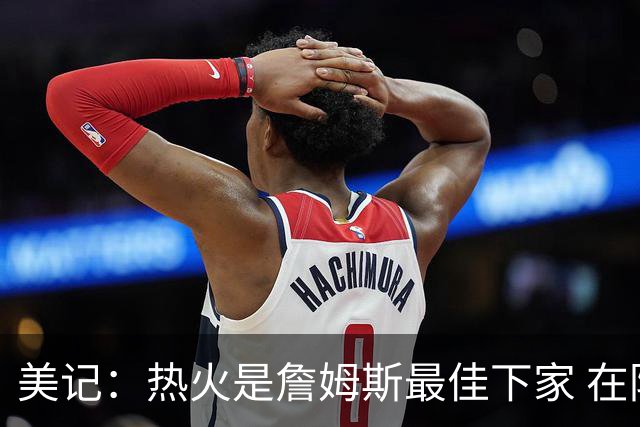 美记：热火是詹姆斯最佳下家 在防守端他可以被保护起来